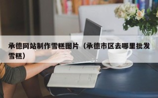 偃师承德网站制作雪糕图片（承德市区去哪里批发雪糕）