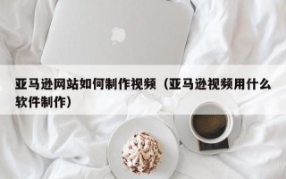偃师亚马逊网站如何制作视频（亚马逊视频用什么软件制作）