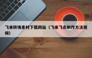 偃师飞来转场素材下载网站（飞来飞去制作方法视频）