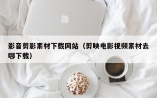 偃师影音剪影素材下载网站（剪映电影视频素材去哪下载）