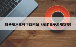 偃师骰子魔术素材下载网站（魔术骰子游戏攻略）